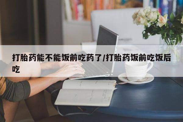 怀孕个月能不能用打胎药打胎药能不能饭前吃药了/打胎药饭前吃饭后吃