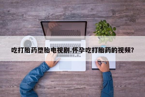 怀孕个月能不能用打胎药吃打胎药堕胎电视剧.怀孕吃打胎药的视频？