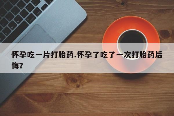 怀孕个月能不能用打胎药怀孕吃一片打胎药.怀孕了吃了一次打胎药后悔？