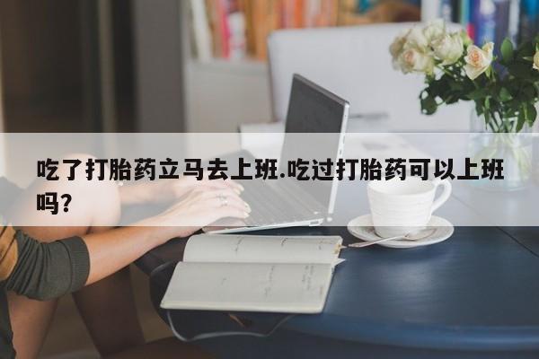 怀孕个月能不能用打胎药吃了打胎药立马去上班.吃过打胎药可以上班吗？