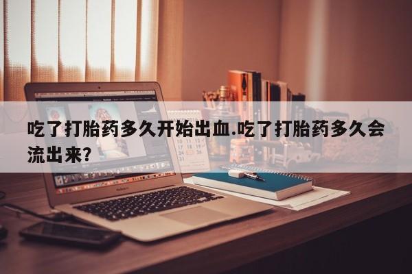 怀孕个月能不能用打胎药吃了打胎药多久开始出血.吃了打胎药多久会流出来？