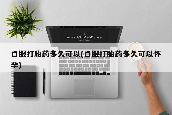 怀孕个月能不能用打胎药口服打胎药多久可以(口服打胎药多久可以怀孕)