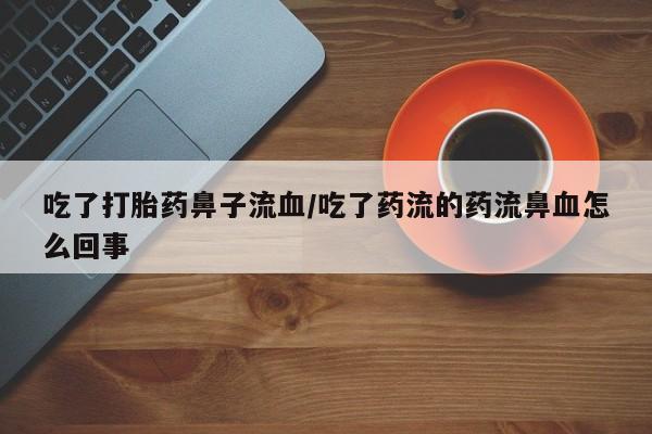 怀孕个月能不能用打胎药吃了打胎药鼻子流血/吃了药流的药流鼻血怎么回事