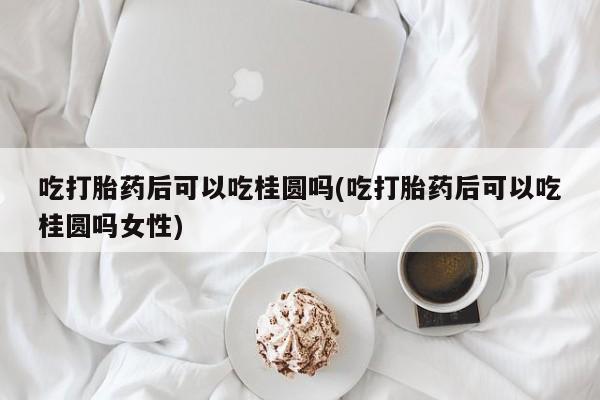 怀孕个月能不能用打胎药吃打胎药后可以吃桂圆吗(吃打胎药后可以吃桂圆吗女性)