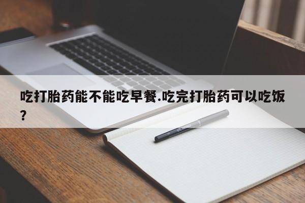 怀孕个月能不能用打胎药吃打胎药能不能吃早餐.吃完打胎药可以吃饭？