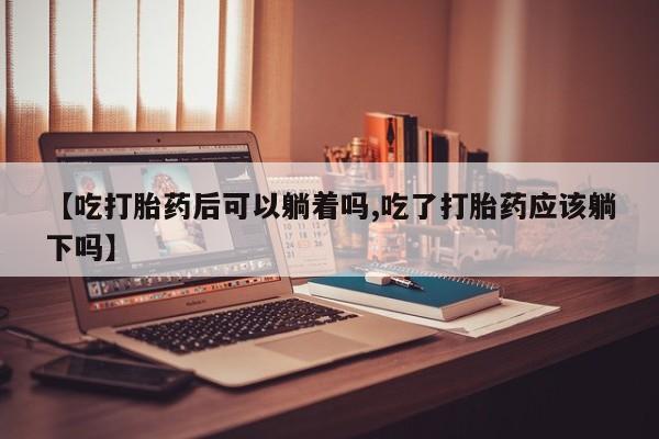 怀孕个月能不能用打胎药【吃打胎药后可以躺着吗,吃了打胎药应该躺下吗】