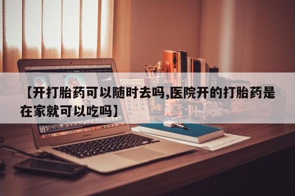 怀孕个月能不能用打胎药【开打胎药可以随时去吗,医院开的打胎药是在家就可以吃吗】