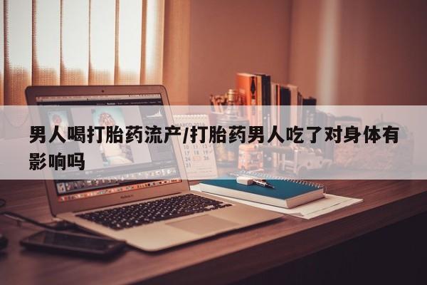 怀孕个月能不能用打胎药男人喝打胎药流产/打胎药男人吃了对身体有影响吗