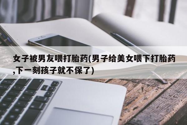 怀孕个月能不能用打胎药女子被男友喂打胎药(男子给美女喂下打胎药,下一刻孩子就不保了)