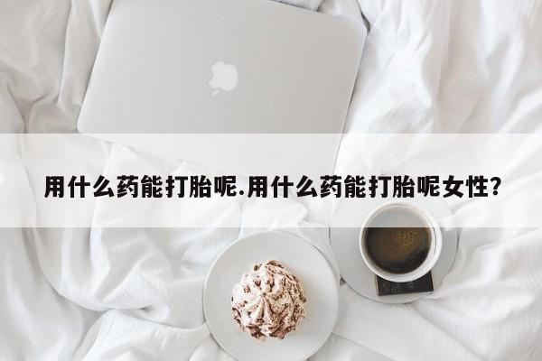 怀孕个月能不能用打胎药用什么药能打胎呢.用什么药能打胎呢女性？