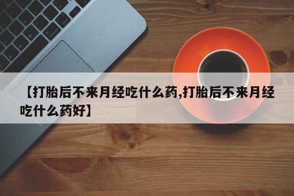 怀孕个月能不能用打胎药【打胎后不来月经吃什么药,打胎后不来月经吃什么药好】