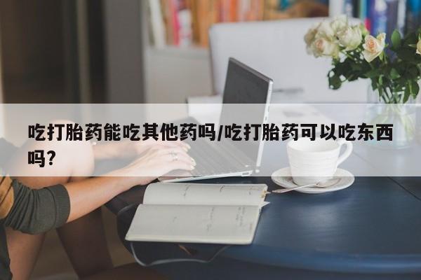 怀孕个月能不能用打胎药吃打胎药能吃其他药吗/吃打胎药可以吃东西吗?
