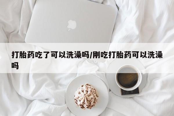 怀孕个月能不能用打胎药打胎药吃了可以洗澡吗/刚吃打胎药可以洗澡吗