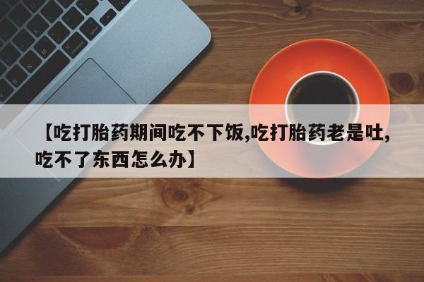 怀孕个月能不能用打胎药【吃打胎药期间吃不下饭,吃打胎药老是吐,吃不了东西怎么办】