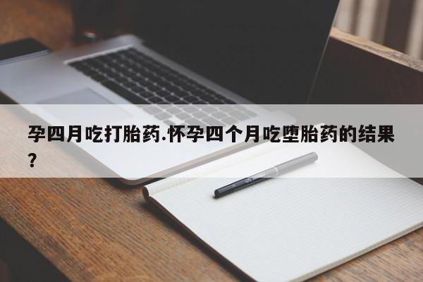 怀孕个月能不能用打胎药孕四月吃打胎药.怀孕四个月吃堕胎药的结果？