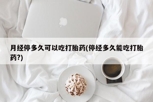 怀孕个月能不能用打胎药月经停多久可以吃打胎药(停经多久能吃打胎药?)