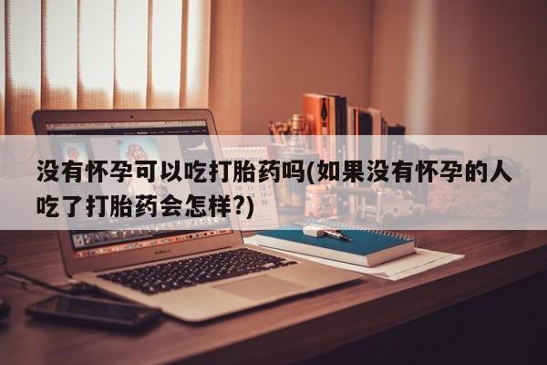 怀孕个月能不能用打胎药没有怀孕可以吃打胎药吗(如果没有怀孕的人吃了打胎药会怎样?)