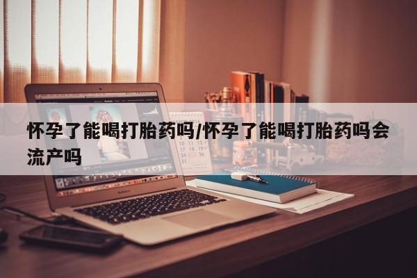 怀孕个月能不能用打胎药怀孕了能喝打胎药吗/怀孕了能喝打胎药吗会流产吗