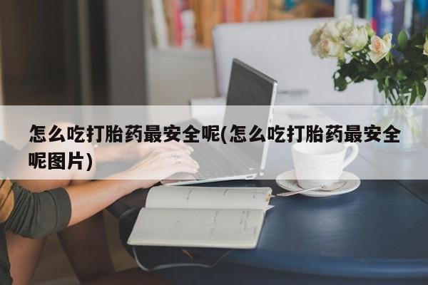 怀孕个月能不能用打胎药怎么吃打胎药最安全呢(怎么吃打胎药最安全呢图片)