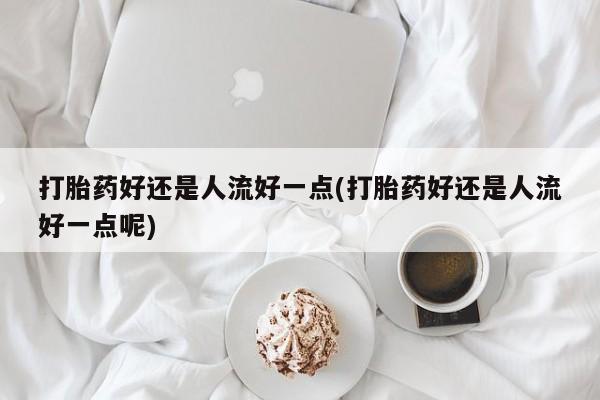 怀孕个月能不能用打胎药打胎药好还是人流好一点(打胎药好还是人流好一点呢)