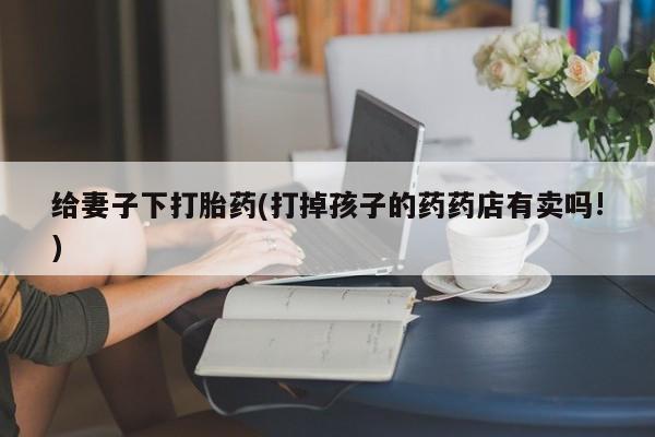 怀孕个月能不能用打胎药给妻子下打胎药(打掉孩子的药药店有卖吗!)