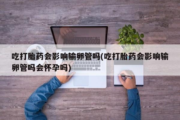 怀孕个月能不能用打胎药吃打胎药会影响输卵管吗(吃打胎药会影响输卵管吗会怀孕吗)