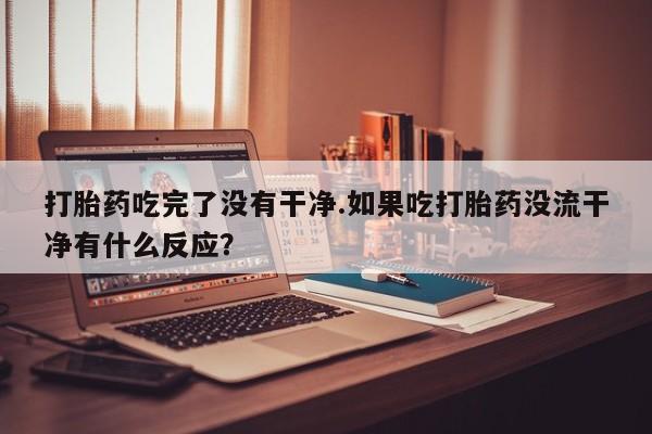 怀孕个月能不能用打胎药打胎药吃完了没有干净.如果吃打胎药没流干净有什么反应？