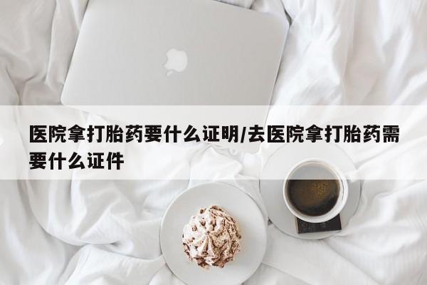 怀孕个月能不能用打胎药医院拿打胎药要什么证明/去医院拿打胎药需要什么证件