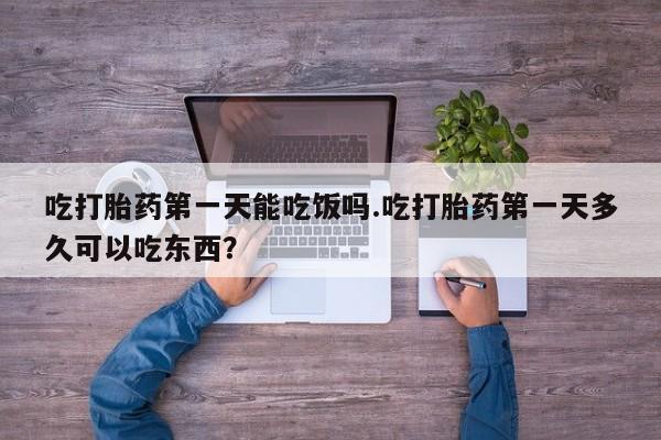 怀孕个月能不能用打胎药吃打胎药第一天能吃饭吗.吃打胎药第一天多久可以吃东西？