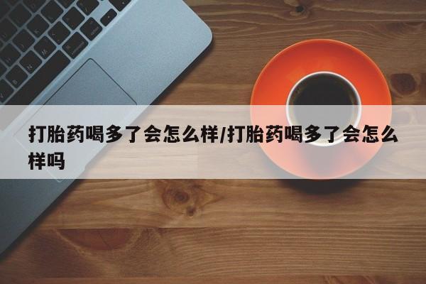怀孕个月能不能用打胎药打胎药喝多了会怎么样/打胎药喝多了会怎么样吗