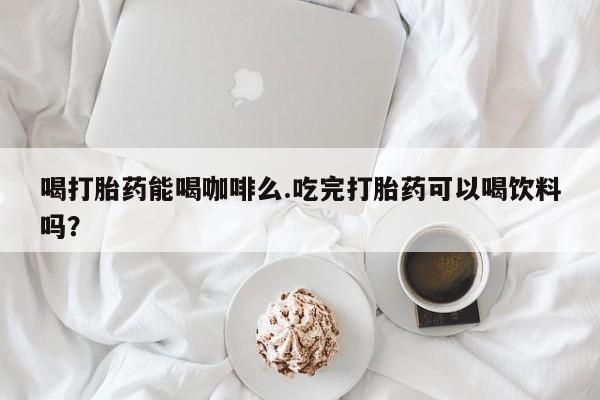 怀孕个月能不能用打胎药喝打胎药能喝咖啡么.吃完打胎药可以喝饮料吗？