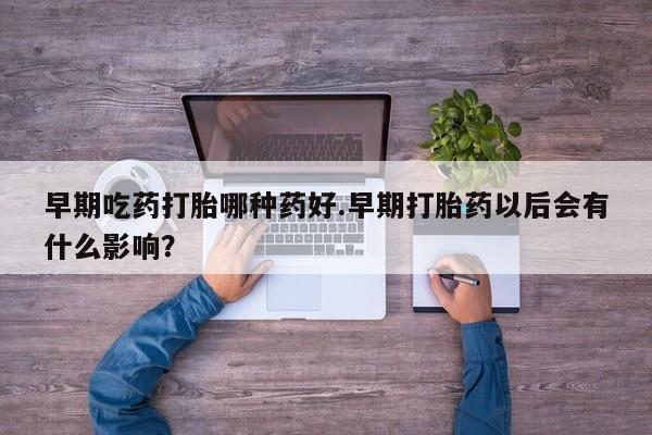 怀孕个月能不能用打胎药早期吃药打胎哪种药好.早期打胎药以后会有什么影响？