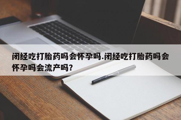 怀孕个月能不能用打胎药闭经吃打胎药吗会怀孕吗.闭经吃打胎药吗会怀孕吗会流产吗？