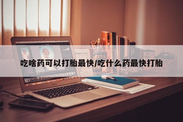 怀孕个月能不能用打胎药吃啥药可以打胎最快/吃什么药最快打胎