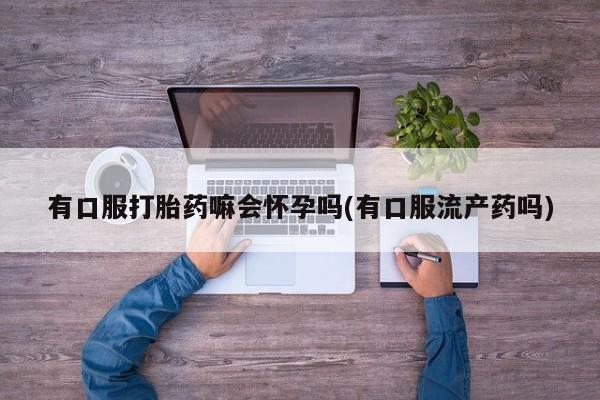 怀孕个月能不能用打胎药有口服打胎药嘛会怀孕吗(有口服流产药吗)