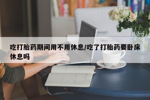 怀孕个月能不能用打胎药吃打胎药期间用不用休息/吃了打胎药要卧床休息吗
