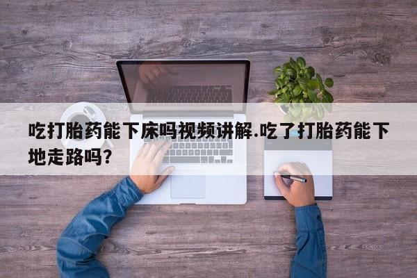 怀孕个月能不能用打胎药吃打胎药能下床吗视频讲解.吃了打胎药能下地走路吗？