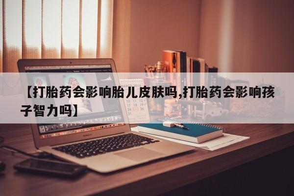 怀孕个月能不能用打胎药【打胎药会影响胎儿皮肤吗,打胎药会影响孩子智力吗】