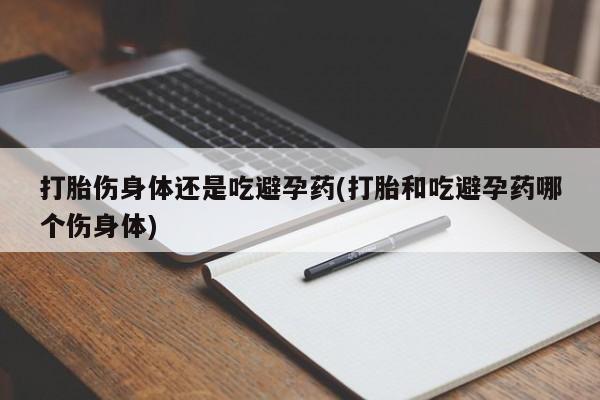 怀孕个月能不能用打胎药打胎伤身体还是吃避孕药(打胎和吃避孕药哪个伤身体)