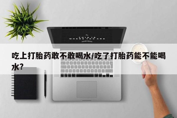 怀孕个月能不能用打胎药吃上打胎药敢不敢喝水/吃了打胎药能不能喝水?