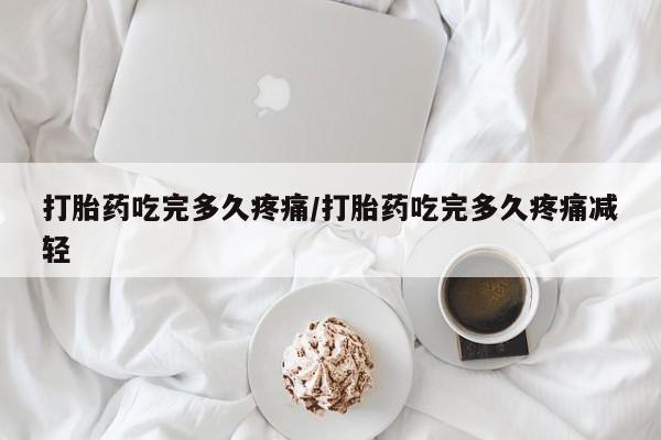 怀孕个月能不能用打胎药打胎药吃完多久疼痛/打胎药吃完多久疼痛减轻