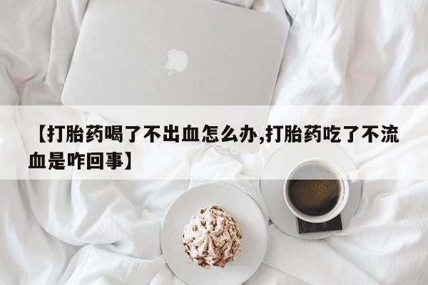 怀孕个月能不能用打胎药【打胎药喝了不出血怎么办,打胎药吃了不流血是咋回事】