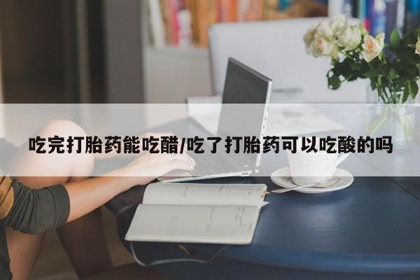 怀孕个月能不能用打胎药吃完打胎药能吃醋/吃了打胎药可以吃酸的吗