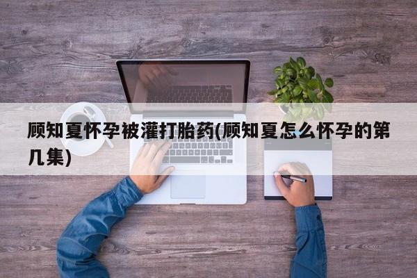 怀孕个月能不能用打胎药顾知夏怀孕被灌打胎药(顾知夏怎么怀孕的第几集)