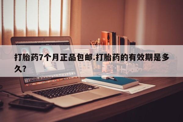 怀孕个月能不能用打胎药打胎药7个月正品包邮.打胎药的有效期是多久？