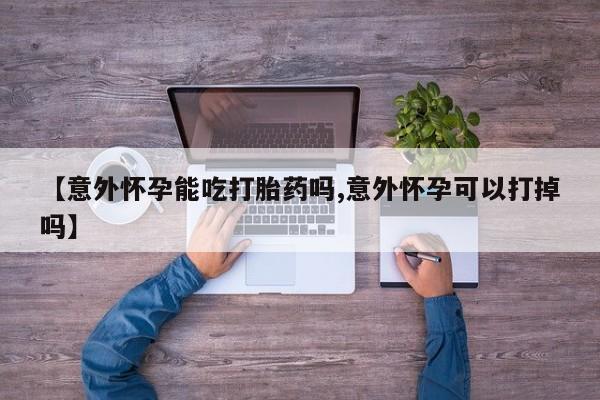 怀孕个月能不能用打胎药【意外怀孕能吃打胎药吗,意外怀孕可以打掉吗】