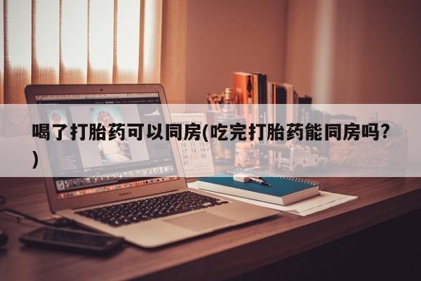 怀孕个月能不能用打胎药喝了打胎药可以同房(吃完打胎药能同房吗?)
