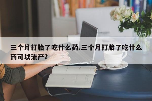 怀孕个月能不能用打胎药三个月打胎了吃什么药.三个月打胎了吃什么药可以流产？