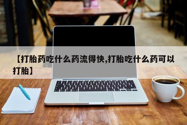 怀孕个月能不能用打胎药【打胎药吃什么药流得快,打胎吃什么药可以打胎】