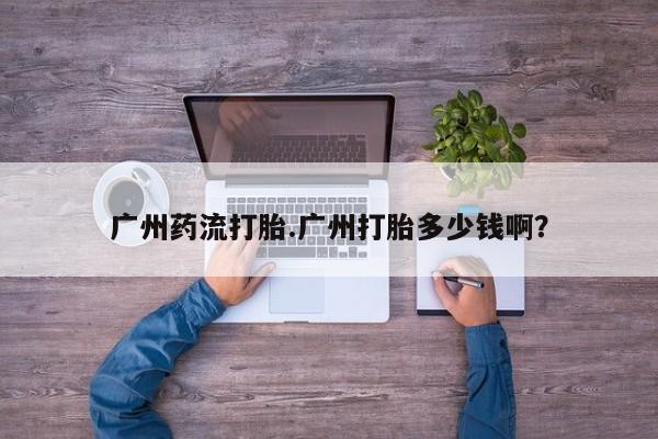 怀孕个月能不能用打胎药广州药流打胎.广州打胎多少钱啊？